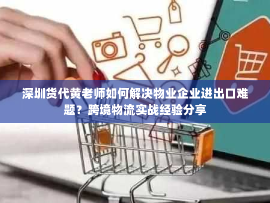深圳货代黄老师如何解决物业企业进出口难题？跨境物流实战经验分享