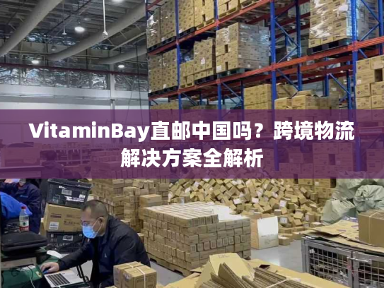 VitaminBay直邮中国吗？跨境物流解决方案全解析