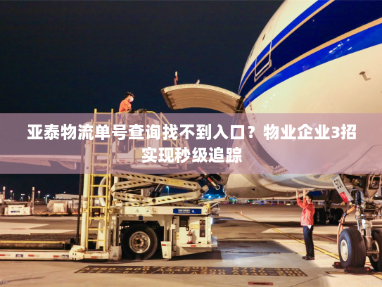 亚泰物流单号查询找不到入口?物业企业3招实现秒级追踪 亚泰物流单号查询找不到入口?物业企业3招实现秒级追踪