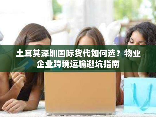 土耳其深圳国际货代如何选？物业企业跨境运输避坑指南