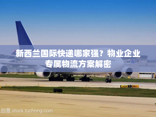 新西兰国际快递哪家强？物业企业专属物流方案解密