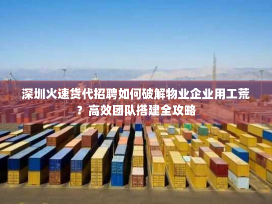 深圳火速货代招聘如何破解物业企业用工荒?高效团队搭建全攻略 深圳火速货代招聘如何破解物业企业用工荒?高效团队搭建全攻略