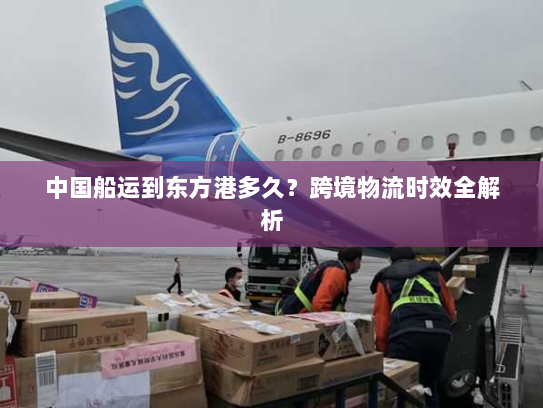 中国船运到东方港多久?跨境物流时效全解析 中国船运到东方港多久?跨境物流时效全解析