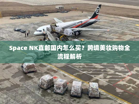 Space NK直邮国内怎么买?跨境美妆购物全流程解析 Space NK直邮国内怎么买?跨境美妆购物全流程解析