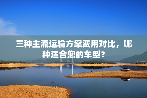三种主流运输方案费用对比，哪种适合您的车型？