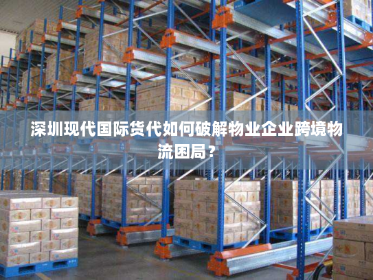 深圳现代国际货代如何破解物业企业跨境物流困局？