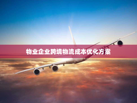 物业企业跨境物流成本优化方案 物业企业跨境物流成本优化方案