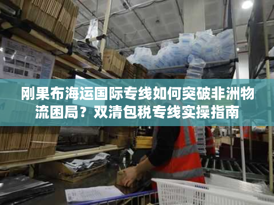 刚果布海运国际专线如何突破非洲物流困局？双清包税专线实操指南