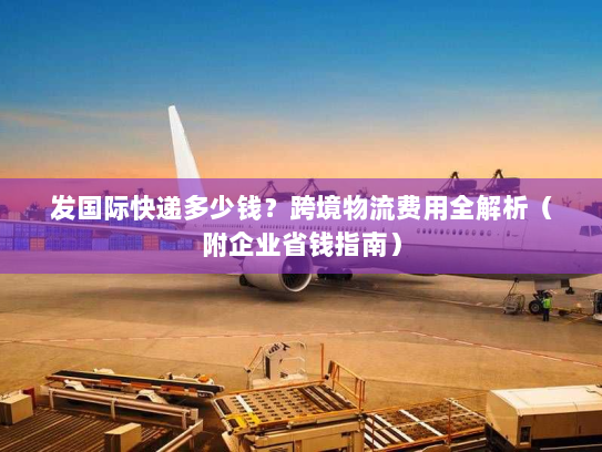 发国际快递多少钱？跨境物流费用全解析（附企业省钱指南）
