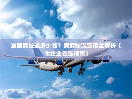 发国际快递多少钱？跨境物流费用全解析（附企业省钱指南）