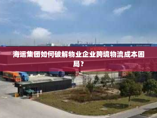 海运集团如何破解物业企业跨境物流成本困局? 海运集团如何破解物业企业跨境物流成本困局?