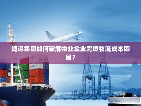海运集团如何破解物业企业跨境物流成本困局? 海运集团如何破解物业企业跨境物流成本困局?