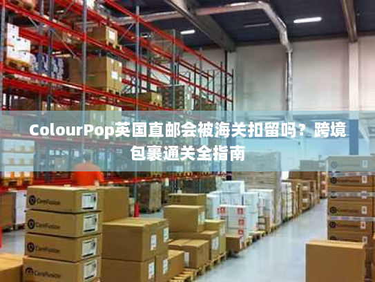 ColourPop英国直邮会被海关扣留吗?跨境包裹通关全指南 ColourPop英国直邮会被海关扣留吗?跨境包裹通关全指南