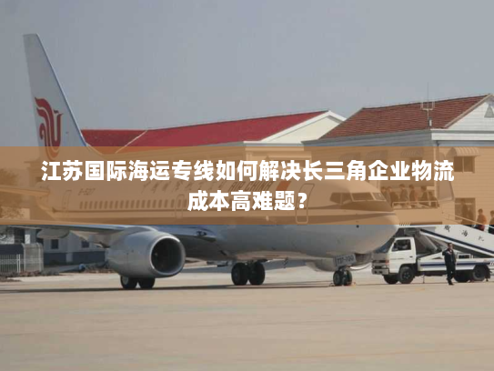 江苏国际海运专线如何解决长三角企业物流成本高难题？