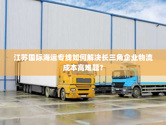 江苏国际海运专线如何解决长三角企业物流成本高难题？
