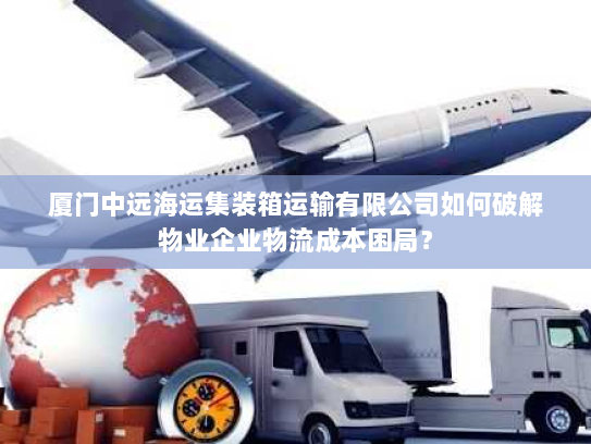 厦门中远海运集装箱运输有限公司如何破解物业企业物流成本困局? 厦门中远海运集装箱运输有限公司如何破解物业企业物流成本困局?
