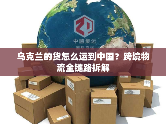 乌克兰的货怎么运到中国？跨境物流全链路拆解