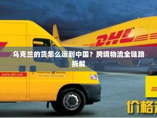 乌克兰的货怎么运到中国?跨境物流全链路拆解 乌克兰的货怎么运到中国?跨境物流全链路拆解