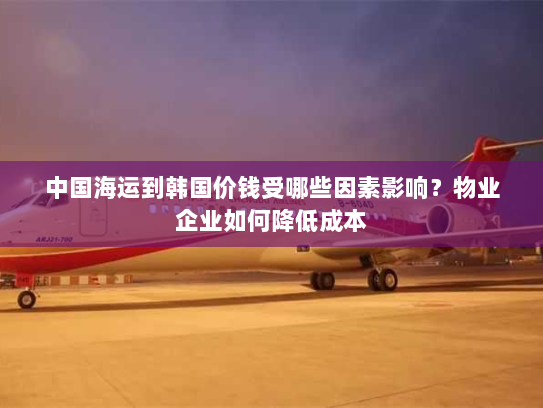 中国海运到韩国价钱受哪些因素影响？物业企业如何降低成本