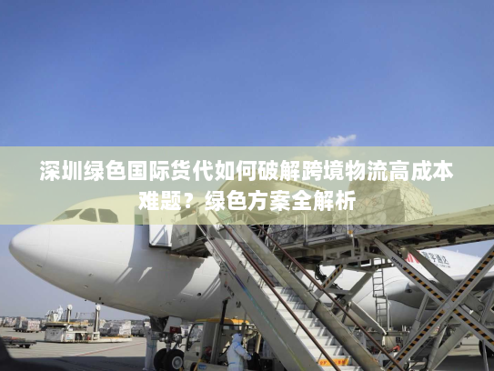 深圳绿色国际货代如何破解跨境物流高成本难题？绿色方案全解析