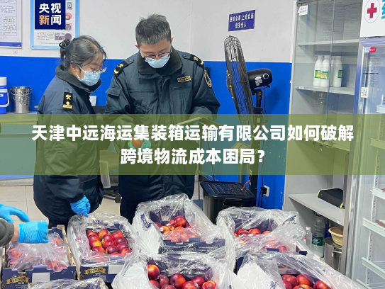 天津中远海运集装箱运输有限公司如何破解跨境物流成本困局? 天津中远海运集装箱运输有限公司如何破解跨境物流成本困局?