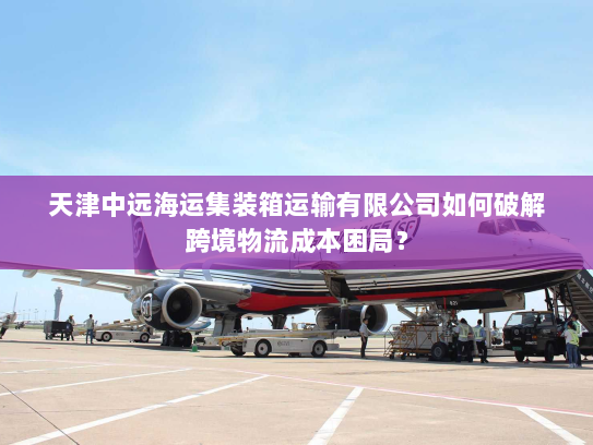 天津中远海运集装箱运输有限公司如何破解跨境物流成本困局? 天津中远海运集装箱运输有限公司如何破解跨境物流成本困局?
