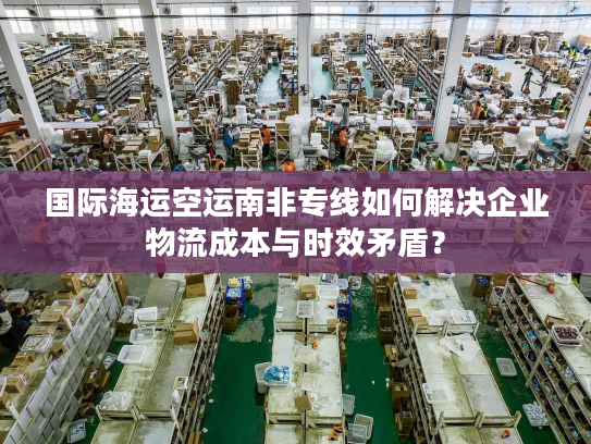 国际海运空运南非专线如何解决企业物流成本与时效矛盾？