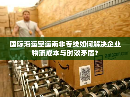 国际海运空运南非专线如何解决企业物流成本与时效矛盾？