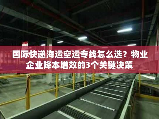 国际快递海运空运专线怎么选？物业企业降本增效的3个关键决策