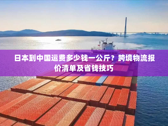 日本到中国运费多少钱一公斤?跨境物流报价清单及省钱技巧 日本到中国运费多少钱一公斤?跨境物流报价清单及省钱技巧