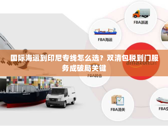 国际海运到印尼专线怎么选？双清包税到门服务成破局关键