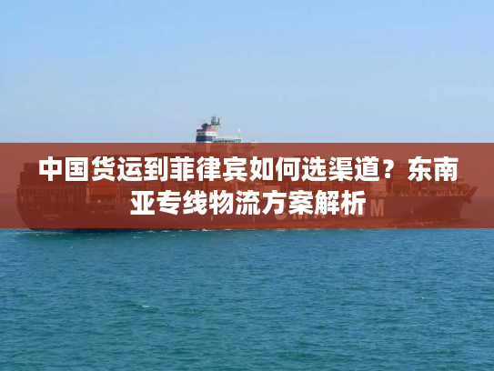 中国货运到菲律宾如何选渠道？东南亚专线物流方案解析