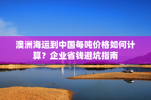 澳洲海运到中国每吨价格如何计算？企业省钱避坑指南