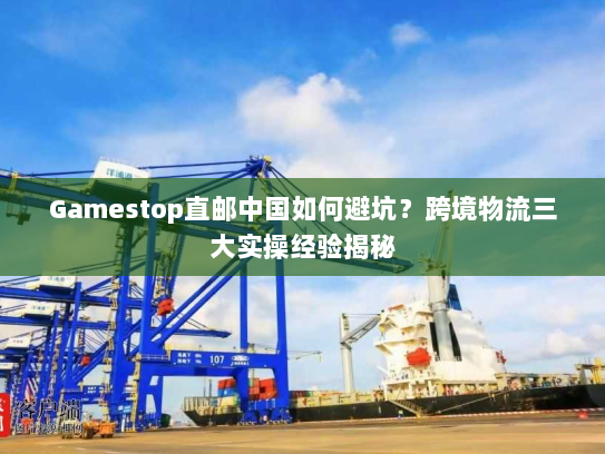 Gamestop直邮中国如何避坑?跨境物流三大实操经验揭秘 Gamestop直邮中国如何避坑?跨境物流三大实操经验揭秘