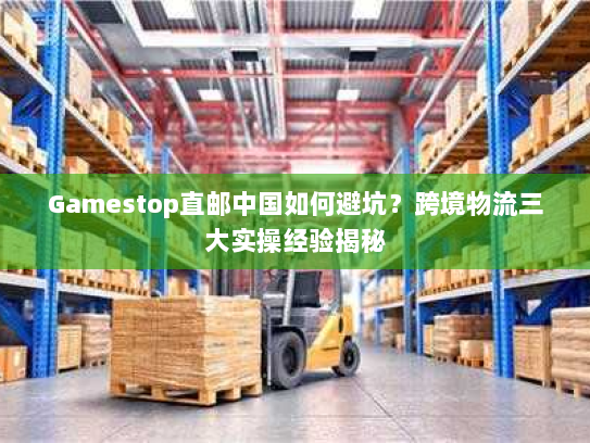 Gamestop直邮中国如何避坑?跨境物流三大实操经验揭秘 Gamestop直邮中国如何避坑?跨境物流三大实操经验揭秘