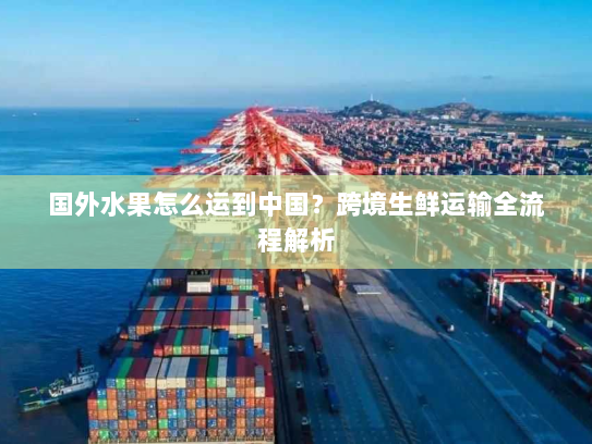国外水果怎么运到中国？跨境生鲜运输全流程解析