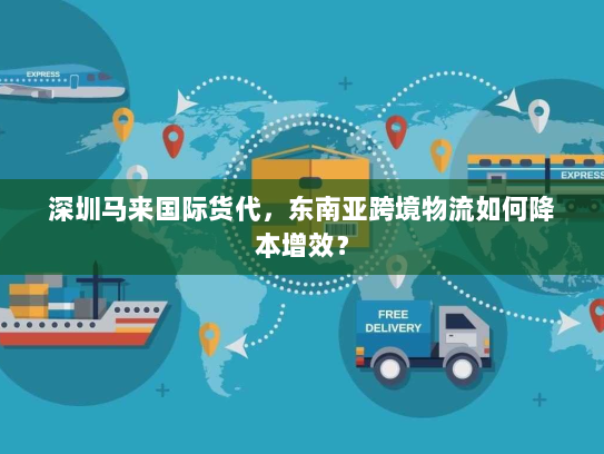 深圳马来国际货代,东南亚跨境物流如何降本增效? 深圳马来国际货代,东南亚跨境物流如何降本增效?
