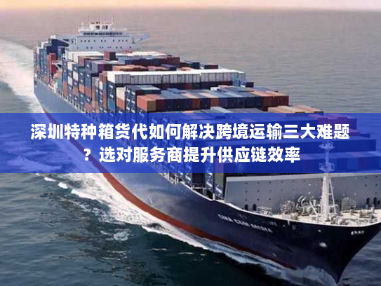 深圳特种箱货代如何解决跨境运输三大难题？选对服务商提升供应链效率