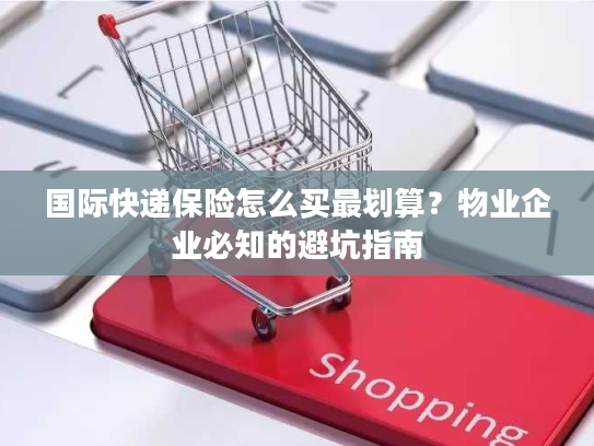 国际快递保险怎么买最划算？物业企业必知的避坑指南