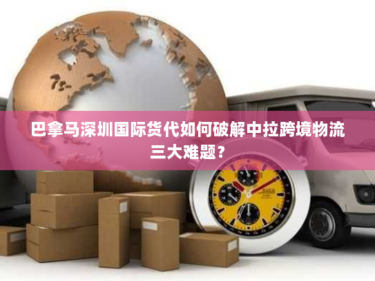 巴拿马深圳国际货代如何破解中拉跨境物流三大难题？