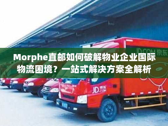 Morphe直邮如何破解物业企业国际物流困境？一站式解决方案全解析