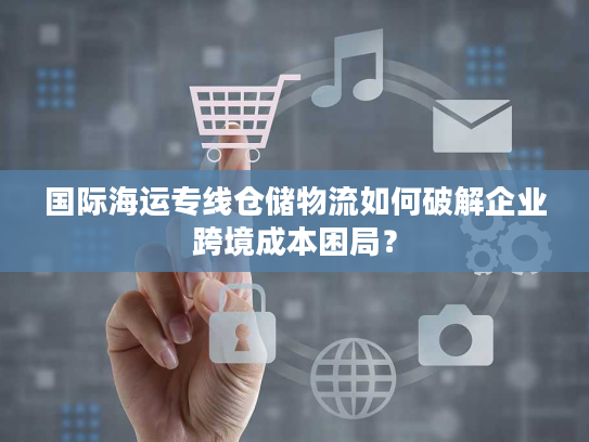 国际海运专线仓储物流如何破解企业跨境成本困局? 国际海运专线仓储物流如何破解企业跨境成本困局?