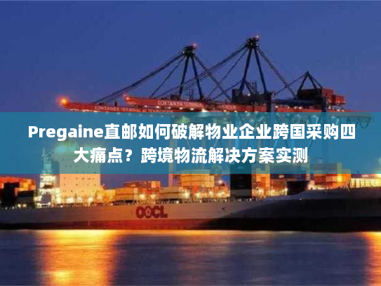 Pregaine直邮如何破解物业企业跨国采购四大痛点？跨境物流解决方案实测