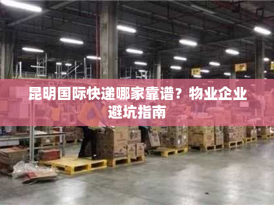 昆明国际快递哪家靠谱?物业企业避坑指南 昆明国际快递哪家靠谱?物业企业避坑指南