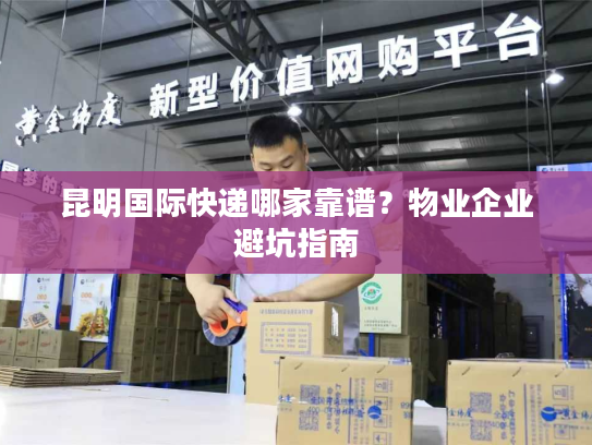 昆明国际快递哪家靠谱?物业企业避坑指南 昆明国际快递哪家靠谱?物业企业避坑指南