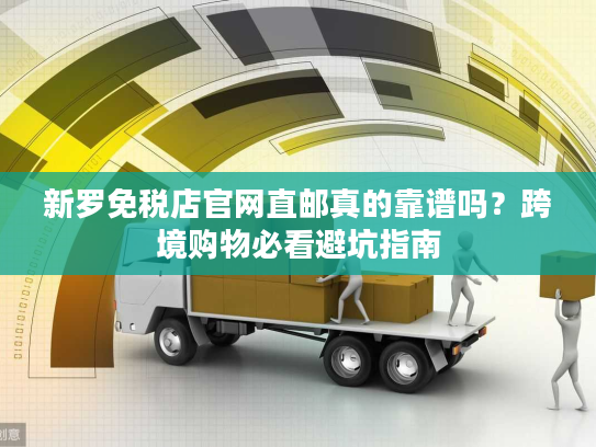 新罗免税店官网直邮真的靠谱吗？跨境购物必看避坑指南