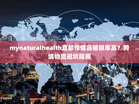 mynaturalhealth直邮保健品被税率高?跨境物流避坑指南 mynaturalhealth直邮保健品被税率高?跨境物流避坑指南
