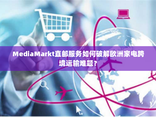 MediaMarkt直邮服务如何破解欧洲家电跨境运输难题? MediaMarkt直邮服务如何破解欧洲家电跨境运输难题?
