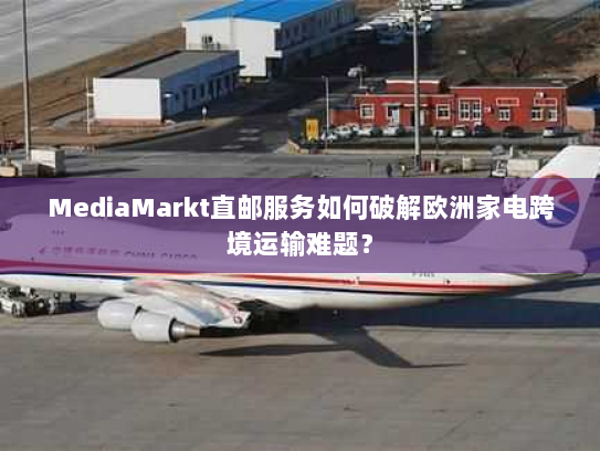 MediaMarkt直邮服务如何破解欧洲家电跨境运输难题? MediaMarkt直邮服务如何破解欧洲家电跨境运输难题?