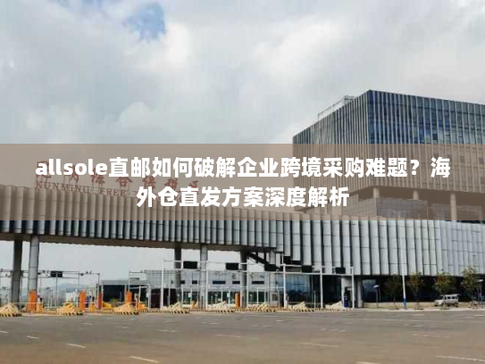 allsole直邮如何破解企业跨境采购难题?海外仓直发方案深度解析 allsole直邮如何破解企业跨境采购难题?海外仓直发方案深度解析
